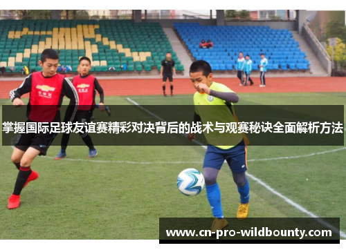 掌握国际足球友谊赛精彩对决背后的战术与观赛秘诀全面解析方法