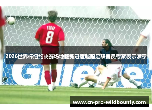2026世界杯纽约决赛场地翻新进度超前足联官员考察表示满意