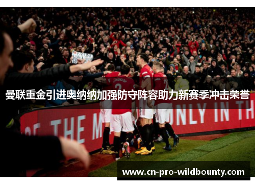 曼联重金引进奥纳纳加强防守阵容助力新赛季冲击荣誉