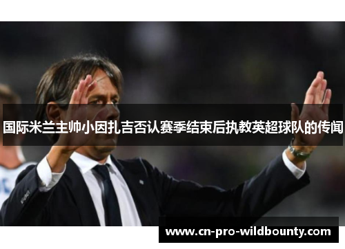 国际米兰主帅小因扎吉否认赛季结束后执教英超球队的传闻